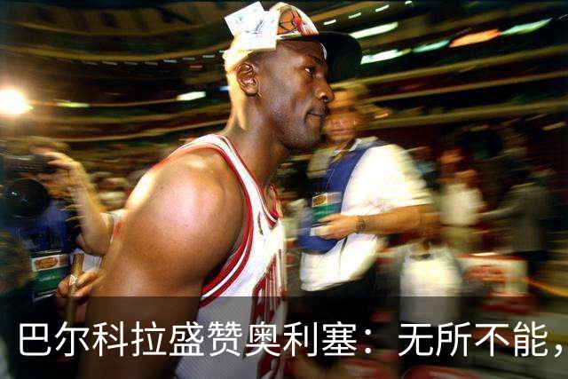 巴尔科拉盛赞奥利塞：无所不能，防守也积极，和他一起踢球是享受