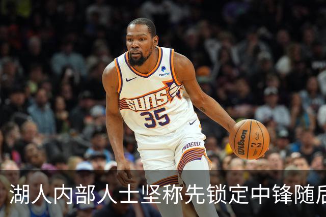 湖人内部人士坚称先锁定中锋随后报价詹姆斯的方案本是他们的首选