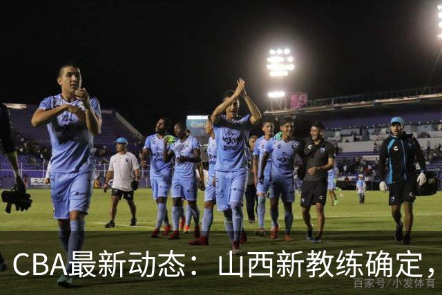 CBA最新动态：山西新教练确定，胡明轩膝伤未愈，刘晓宇重返北控担任助教
